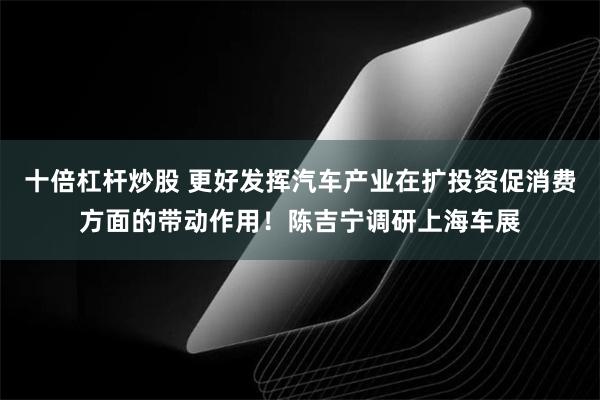 十倍杠杆炒股 更好发挥汽车产业在扩投资促消费方面的带动作用！陈吉宁调研上海车展