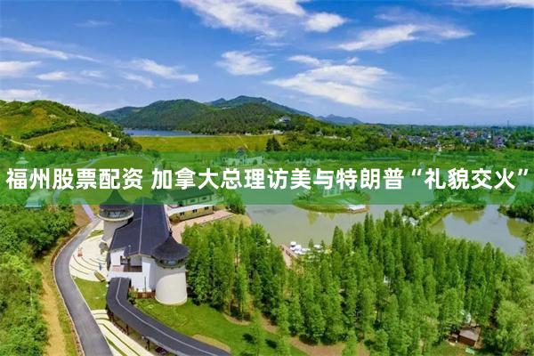 福州股票配资 加拿大总理访美与特朗普“礼貌交火”