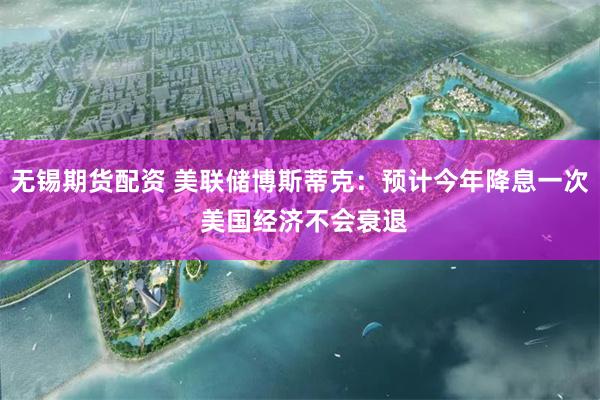 无锡期货配资 美联储博斯蒂克：预计今年降息一次 美国经济不会衰退