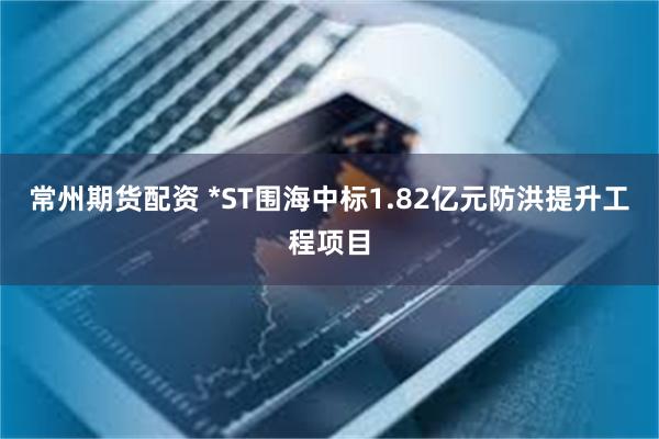 常州期货配资 *ST围海中标1.82亿元防洪提升工程项目