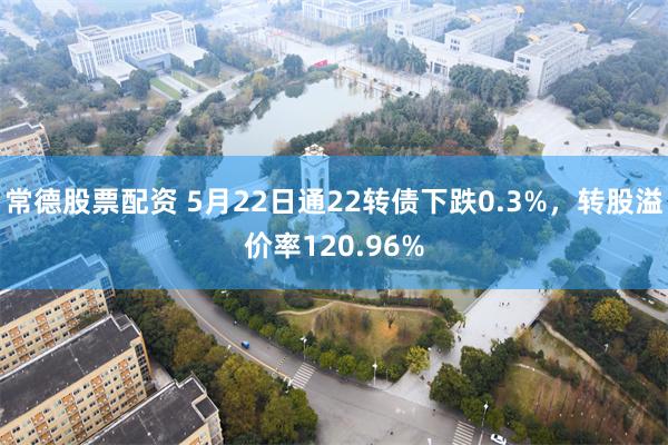 常德股票配资 5月22日通22转债下跌0.3%，转股溢价率120.96%