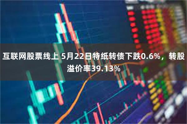 互联网股票线上 5月22日特纸转债下跌0.6%，转股溢价率39.13%