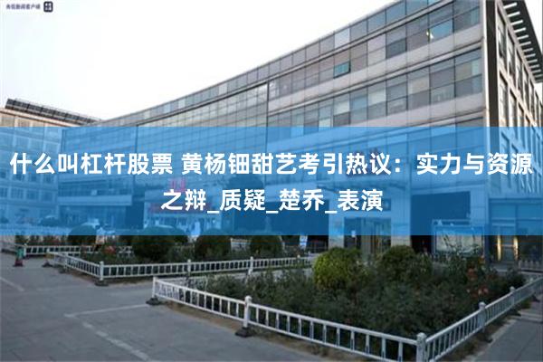 什么叫杠杆股票 黄杨钿甜艺考引热议：实力与资源之辩_质疑_楚乔_表演