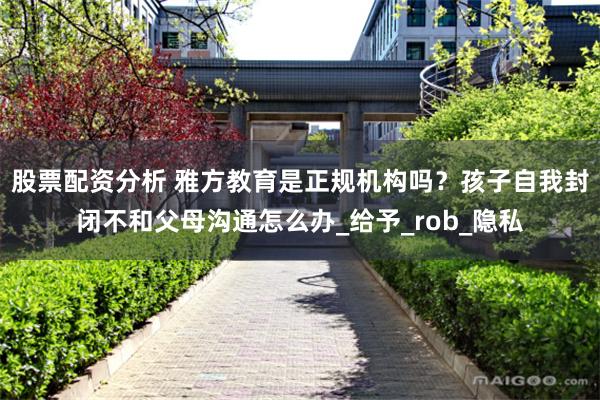 股票配资分析 雅方教育是正规机构吗？孩子自我封闭不和父母沟通怎么办_给予_rob_隐私
