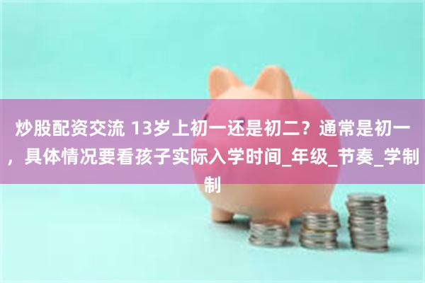 炒股配资交流 13岁上初一还是初二？通常是初一，具体情况要看孩子实际入学时间_年级_节奏_学制