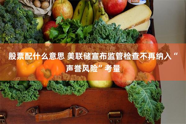 股票配什么意思 美联储宣布监管检查不再纳入“声誉风险”考量