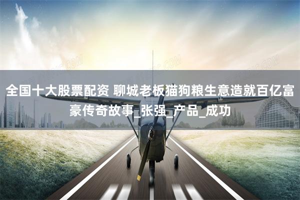 全国十大股票配资 聊城老板猫狗粮生意造就百亿富豪传奇故事_张强_产品_成功
