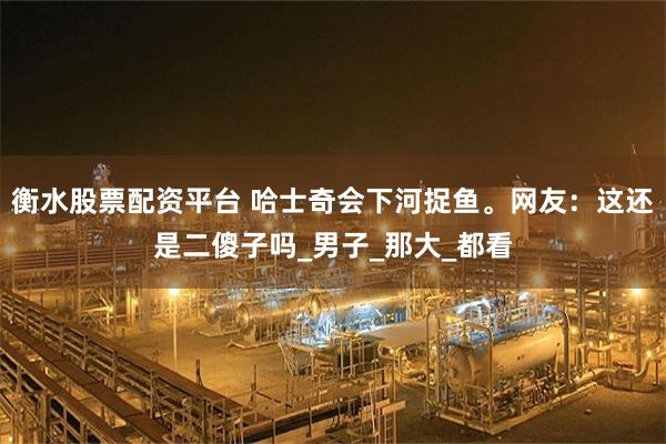衡水股票配资平台 哈士奇会下河捉鱼。网友：这还是二傻子吗_男子_那大_都看