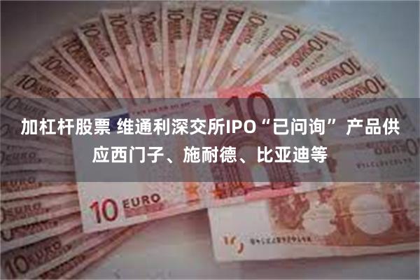 加杠杆股票 维通利深交所IPO“已问询” 产品供应西门子、施耐德、比亚迪等