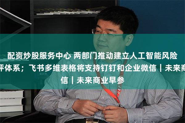 配资炒股服务中心 两部门推动建立人工智能风险等级测评体系；飞书多维表格将支持钉钉和企业微信｜未来商业早参
