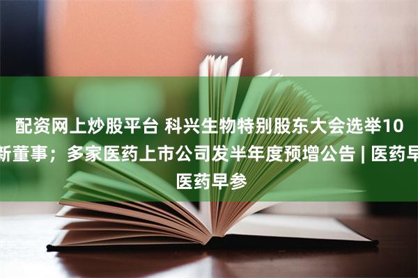 配资网上炒股平台 科兴生物特别股东大会选举10位新董事；多家医药上市公司发半年度预增公告 | 医药早参