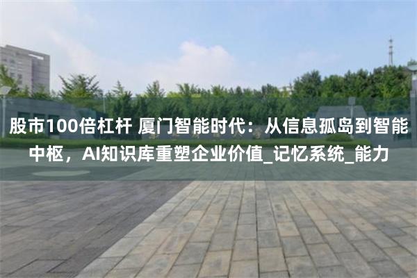 股市100倍杠杆 厦门智能时代：从信息孤岛到智能中枢，AI知识库重塑企业价值_记忆系统_能力