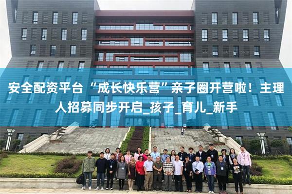 安全配资平台 “成长快乐营”亲子圈开营啦！主理人招募同步开启_孩子_育儿_新手