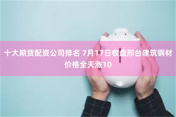 十大期货配资公司排名 7月17日收盘邢台建筑钢材价格全天涨10