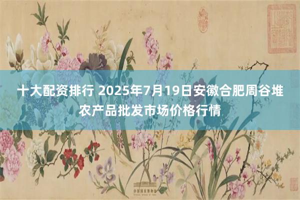 十大配资排行 2025年7月19日安徽合肥周谷堆农产品批发市场价格行情