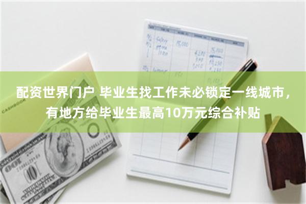 配资世界门户 毕业生找工作未必锁定一线城市，有地方给毕业生最高10万元综合补贴
