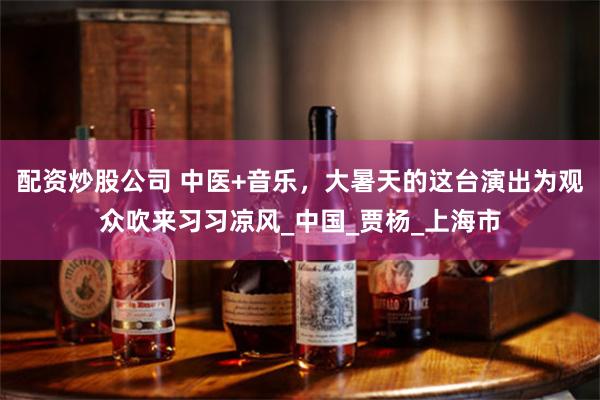 配资炒股公司 中医+音乐，大暑天的这台演出为观众吹来习习凉风_中国_贾杨_上海市
