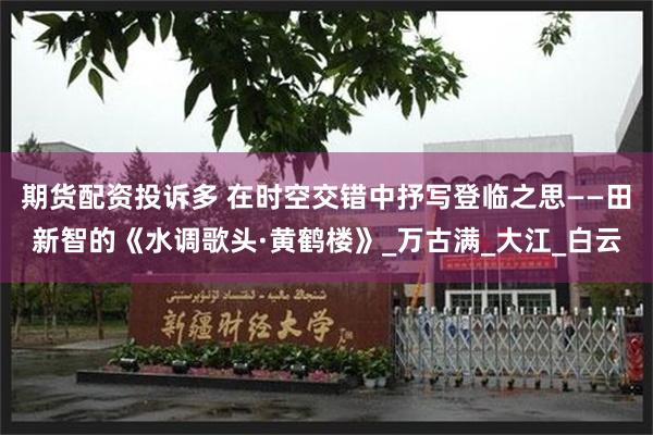 期货配资投诉多 在时空交错中抒写登临之思——田新智的《水调歌头·黄鹤楼》_万古满_大江_白云