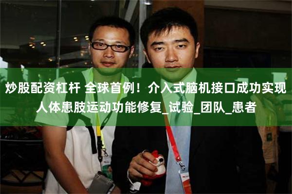 炒股配资杠杆 全球首例！介入式脑机接口成功实现人体患肢运动功能修复_试验_团队_患者