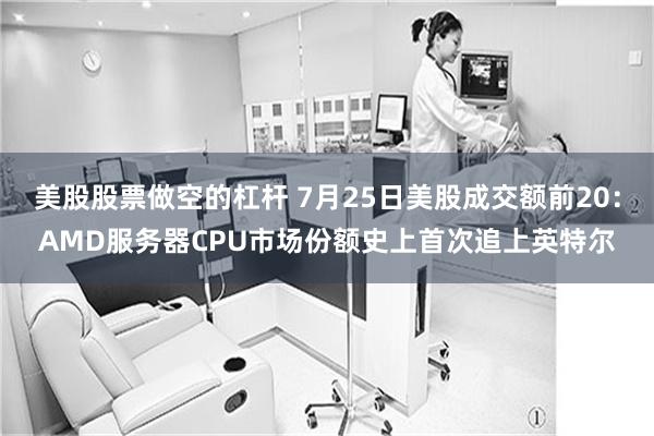 美股股票做空的杠杆 7月25日美股成交额前20：AMD服务器CPU市场份额史上首次追上英特尔