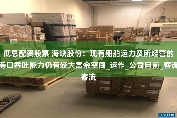 低息配资股票 海峡股份：现有船舶运力及所经营的港口吞吐能力仍有较大富余空间_运作_公司目前_客流