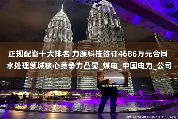 正规配资十大排名 力源科技签订4686万元合同 水处理领域核心竞争力凸显_煤电_中国电力_公司