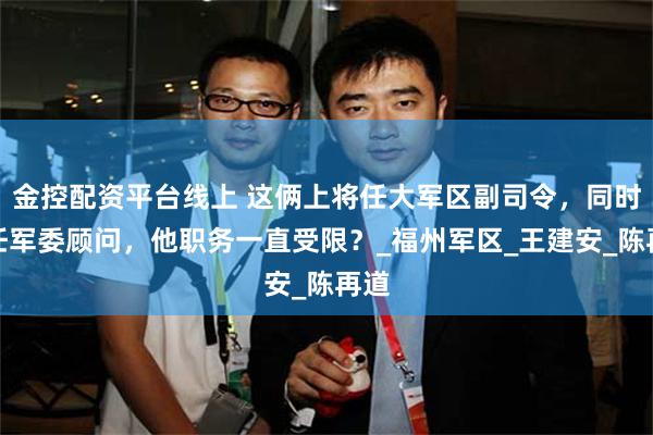 金控配资平台线上 这俩上将任大军区副司令，同时改任军委顾问，他职务一直受限？_福州军区_王建安_陈再道