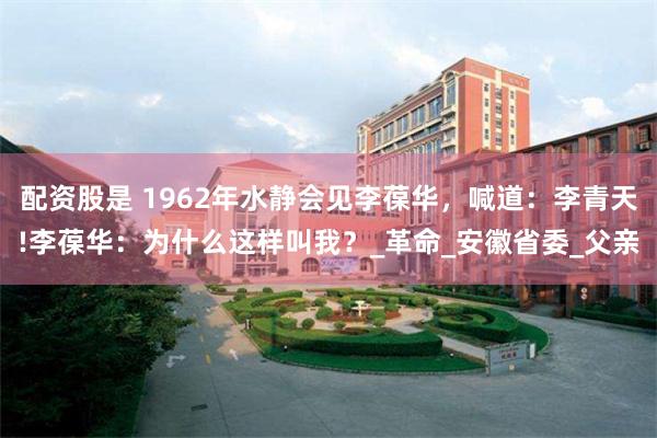 配资股是 1962年水静会见李葆华，喊道：李青天!李葆华：为什么这样叫我？_革命_安徽省委_父亲