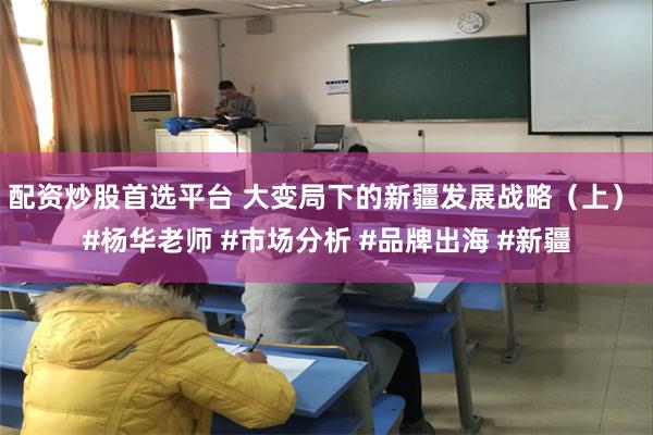 配资炒股首选平台 大变局下的新疆发展战略（上） #杨华老师 #市场分析 #品牌出海 #新疆