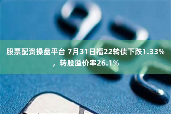 股票配资操盘平台 7月31日福22转债下跌1.33%，转股溢价率26.1%