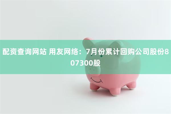 配资查询网站 用友网络：7月份累计回购公司股份807300股