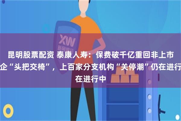 昆明股票配资 泰康人寿：保费破千亿重回非上市险企“头把交椅”，上百家分支机构“关停潮”仍在进行中