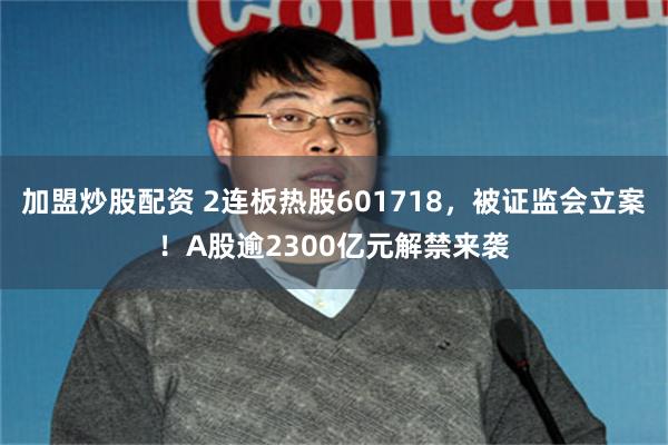 加盟炒股配资 2连板热股601718，被证监会立案！A股逾2300亿元解禁来袭