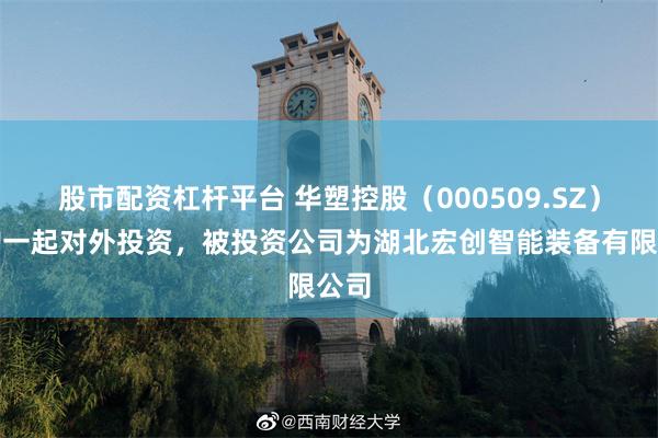 股市配资杠杆平台 华塑控股（000509.SZ）新增一起对外投资，被投资公司为湖北宏创智能装备有限公司