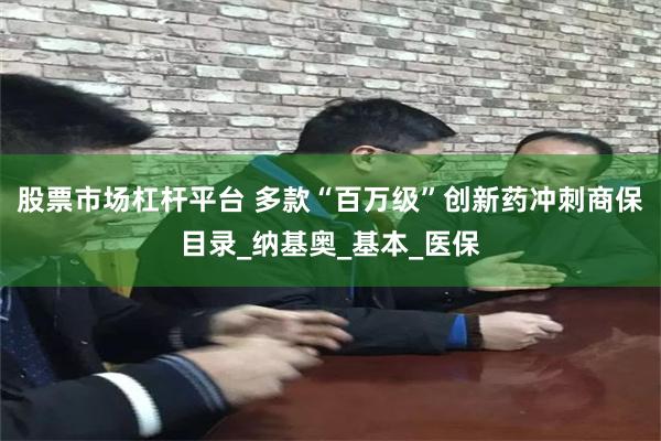 股票市场杠杆平台 多款“百万级”创新药冲刺商保目录_纳基奥_基本_医保