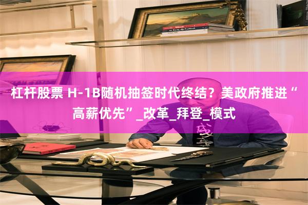 杠杆股票 H-1B随机抽签时代终结？美政府推进“高薪优先”_改革_拜登_模式