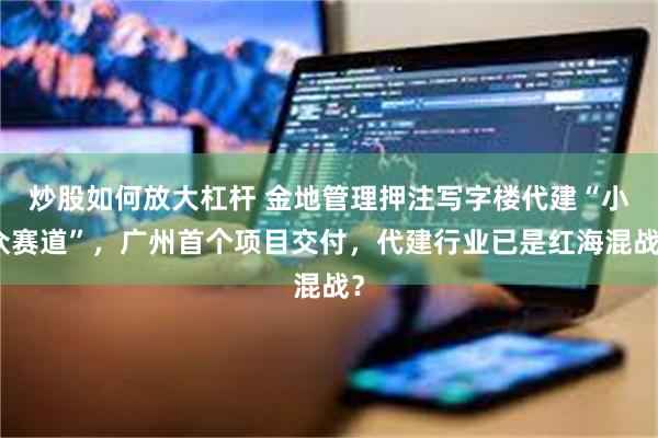 炒股如何放大杠杆 金地管理押注写字楼代建“小众赛道”，广州首个项目交付，代建行业已是红海混战？