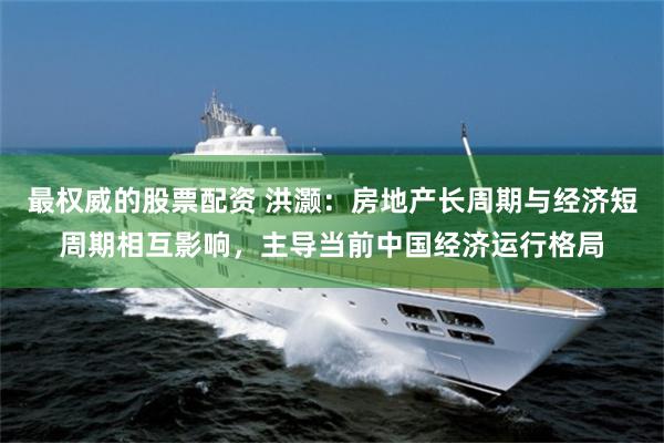 最权威的股票配资 洪灏：房地产长周期与经济短周期相互影响，主导当前中国经济运行格局