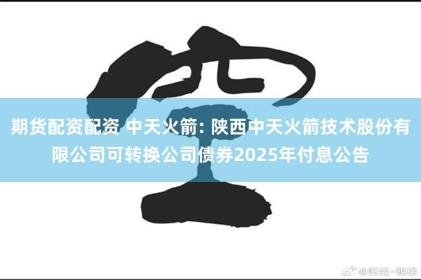 期货配资配资 中天火箭: 陕西中天火箭技术股份有限公司可转换公司债券2025年付息公告