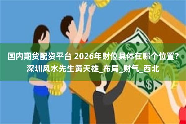 国内期货配资平台 2026年财位具体在哪个位置？深圳风水先生黄天雄_布局_财气_西北