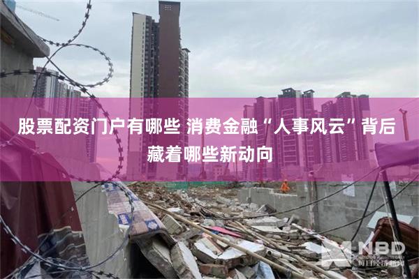 股票配资门户有哪些 消费金融“人事风云”背后 藏着哪些新动向