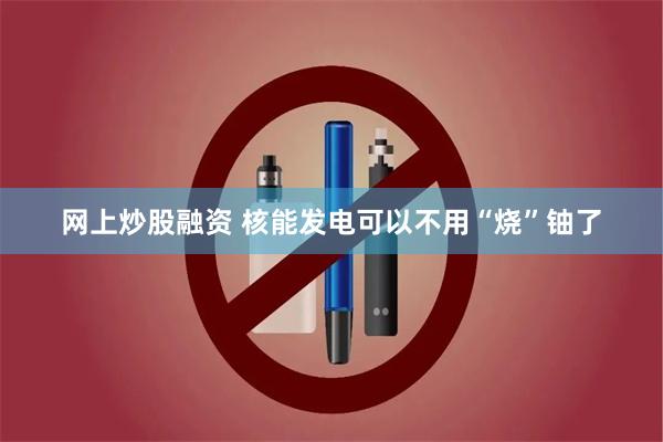 网上炒股融资 核能发电可以不用“烧”铀了