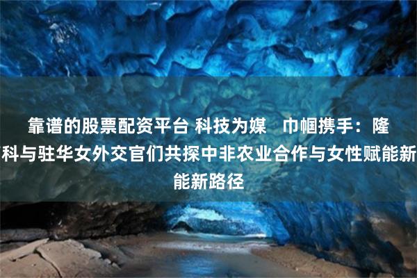 靠谱的股票配资平台 科技为媒 巾帼携手:隆平高科与驻华女外交官们共探中非农业合作与女性赋能新路径